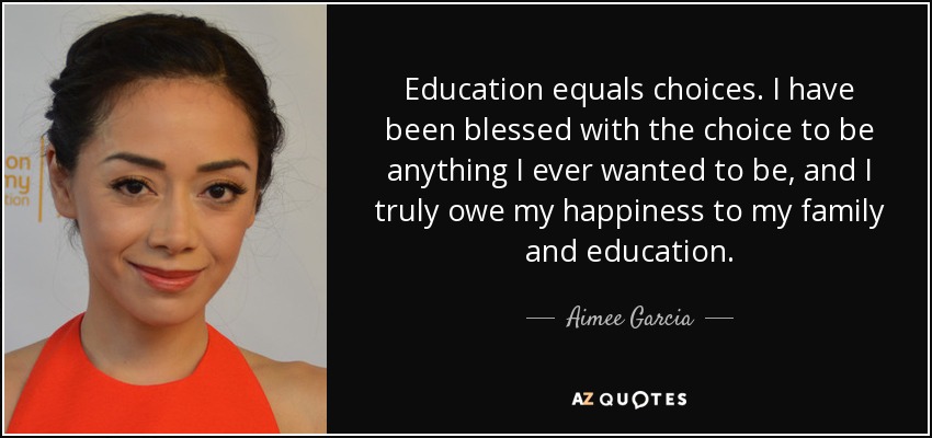 Education equals choices. I have been blessed with the choice to be anything I ever wanted to be, and I truly owe my happiness to my family and education. - Aimee Garcia