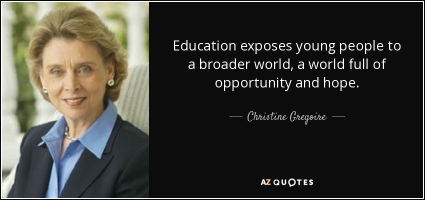 Education exposes young people to a broader world, a world full of opportunity and hope. - Christine Gregoire