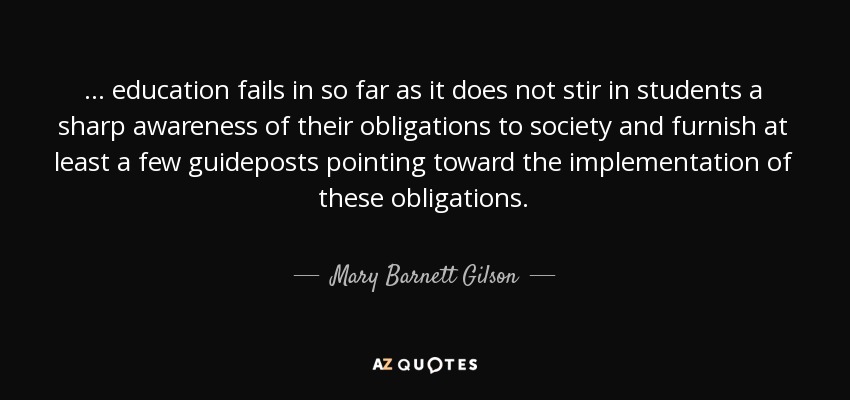 ... education fails in so far as it does not stir in students a sharp awareness of their obligations to society and furnish at least a few guideposts pointing toward the implementation of these obligations. - Mary Barnett Gilson