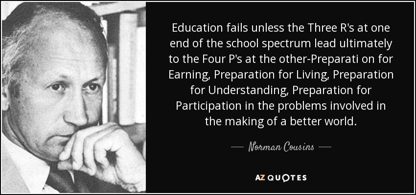 Education fails unless the Three R's at one end of the school spectrum lead ultimately to the Four P's at the other-Preparati on for Earning, Preparation for Living, Preparation for Understanding, Preparation for Participation in the problems involved in the making of a better world. - Norman Cousins