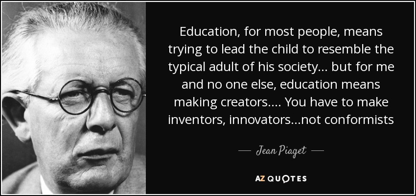 Education, for most people, means trying to lead the child to resemble the typical adult of his society . . . but for me and no one else, education means making creators. . . . You have to make inventors, innovators...not conformists - Jean Piaget