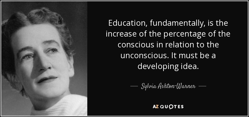 Education, fundamentally, is the increase of the percentage of the conscious in relation to the unconscious. It must be a developing idea. - Sylvia Ashton-Warner