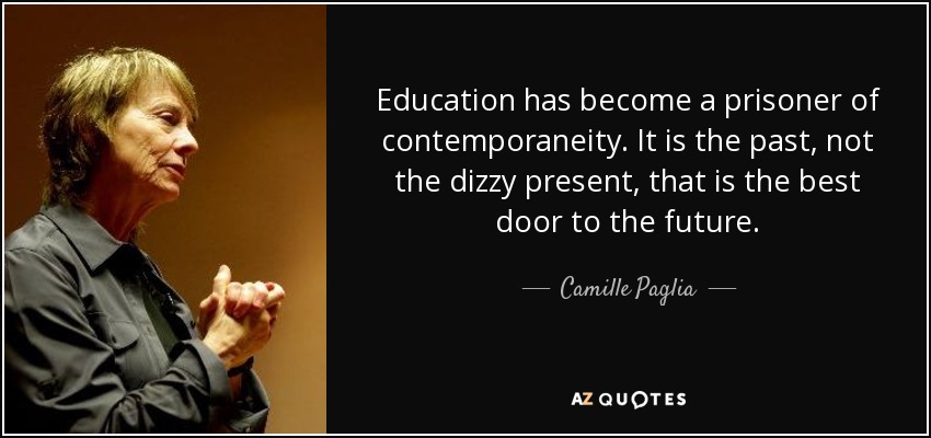 Education has become a prisoner of contemporaneity. It is the past, not the dizzy present, that is the best door to the future. - Camille Paglia