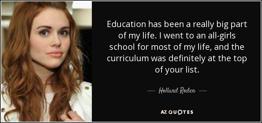 Education has been a really big part of my life. I went to an all-girls school for most of my life, and the curriculum was definitely at the top of your list. - Holland Roden