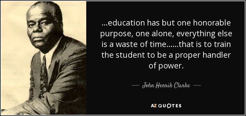 ...education has but one honorable purpose, one alone, everything else is a waste of time......that is to train the student to be a proper handler of power. - John Henrik Clarke