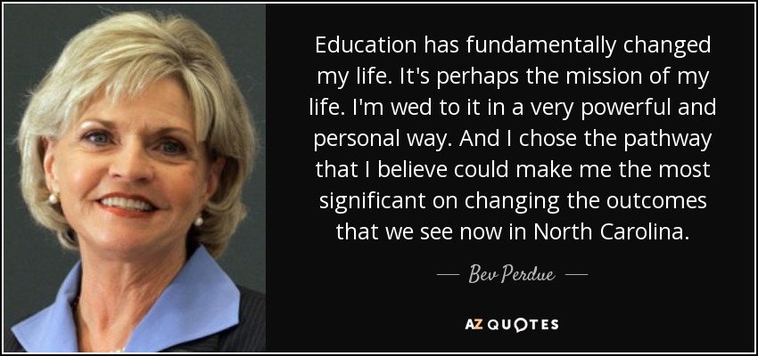 Education has fundamentally changed my life. It's perhaps the mission of my life. I'm wed to it in a very powerful and personal way. And I chose the pathway that I believe could make me the most significant on changing the outcomes that we see now in North Carolina. - Bev Perdue