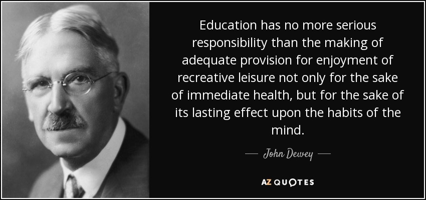 Education has no more serious responsibility than the making of adequate provision for enjoyment of recreative leisure not only for the sake of immediate health, but for the sake of its lasting effect upon the habits of the mind. - John Dewey