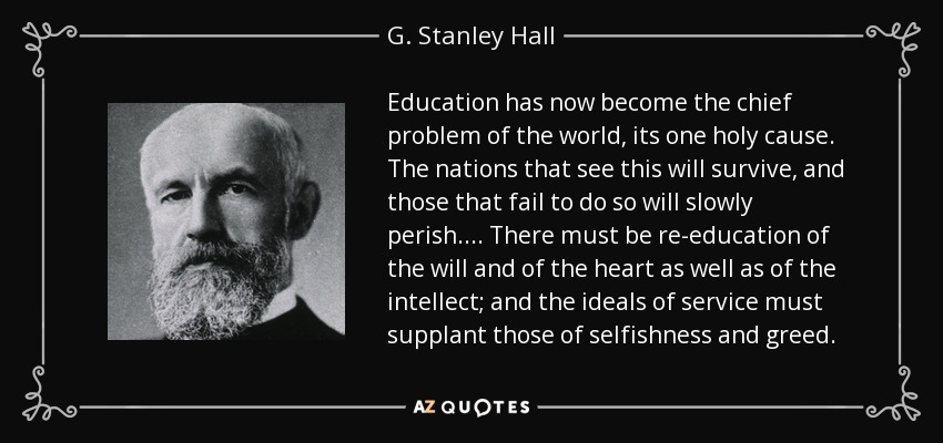 Education has now become the chief problem of the world, its one holy cause. The nations that see this will survive, and those that fail to do so will slowly perish. . . . There must be re-education of the will and of the heart as well as of the intellect; and the ideals of service must supplant those of selfishness and greed. - G. Stanley Hall
