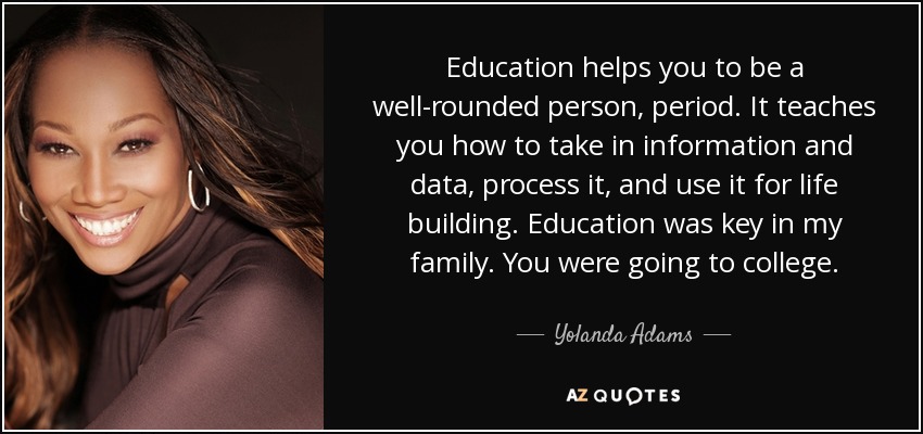 Education helps you to be a well-rounded person, period. It teaches you how to take in information and data, process it, and use it for life building. Education was key in my family. You were going to college. - Yolanda Adams