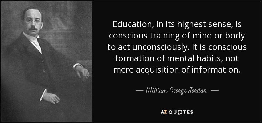 Education, in its highest sense, is conscious training of mind or body to act unconsciously. It is conscious formation of mental habits, not mere acquisition of information. - William George Jordan