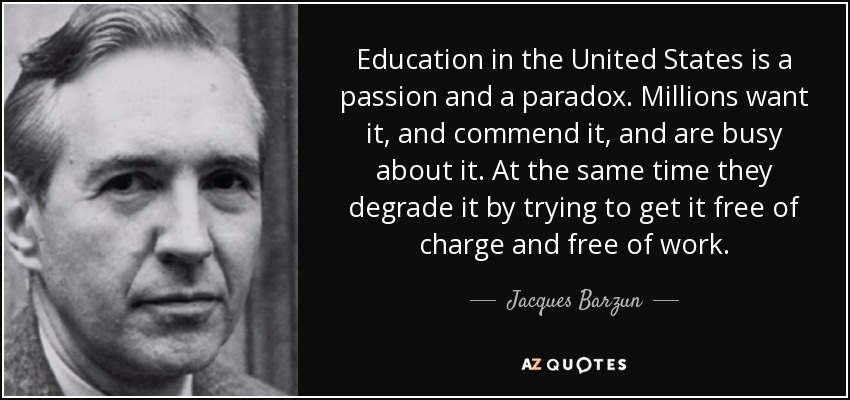 Education in the United States is a passion and a paradox. Millions want it, and commend it, and are busy about it. At the same time they degrade it by trying to get it free of charge and free of work. - Jacques Barzun
