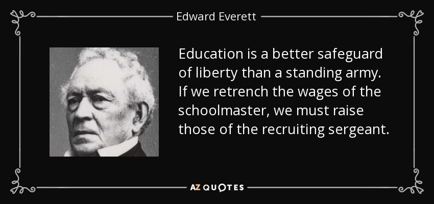 Education is a better safeguard of liberty than a standing army. If we retrench the wages of the schoolmaster, we must raise those of the recruiting sergeant. - Edward Everett