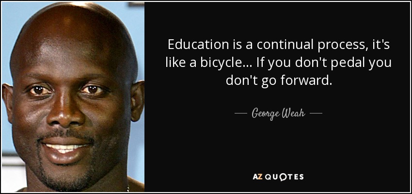 Education is a continual process, it's like a bicycle... If you don't pedal you don't go forward. - George Weah