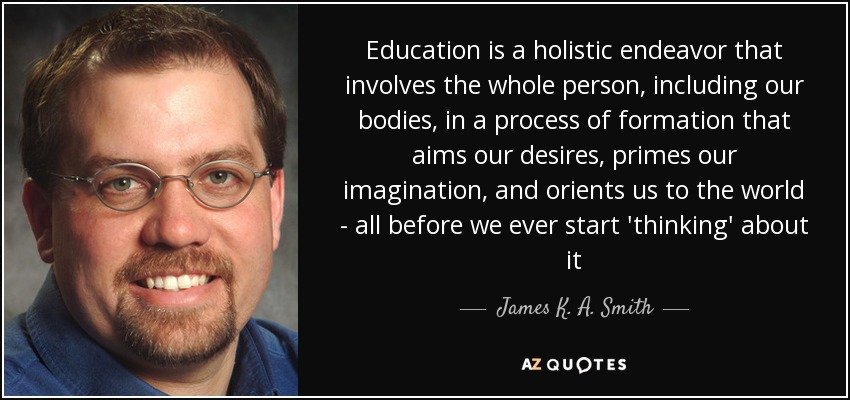 Education is a holistic endeavor that involves the whole person, including our bodies, in a process of formation that aims our desires, primes our imagination, and orients us to the world - all before we ever start 'thinking' about it - James K. A. Smith
