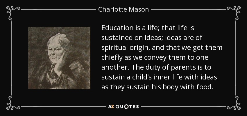 Education is a life; that life is sustained on ideas; ideas are of spiritual origin, and that we get them chiefly as we convey them to one another. The duty of parents is to sustain a child's inner life with ideas as they sustain his body with food. - Charlotte Mason