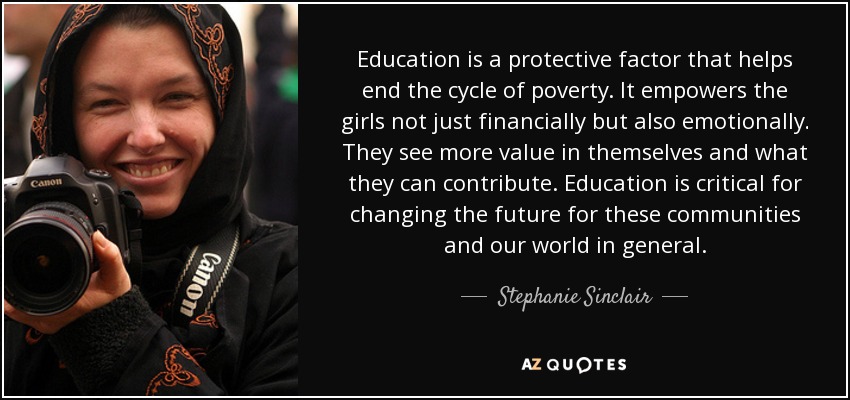 Education is a protective factor that helps end the cycle of poverty. It empowers the girls not just financially but also emotionally. They see more value in themselves and what they can contribute. Education is critical for changing the future for these communities and our world in general. - Stephanie Sinclair