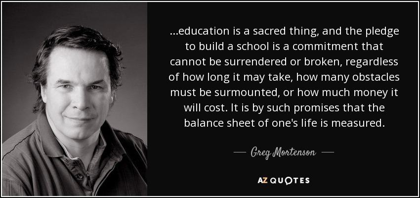 ...education is a sacred thing, and the pledge to build a school is a commitment that cannot be surrendered or broken, regardless of how long it may take, how many obstacles must be surmounted, or how much money it will cost. It is by such promises that the balance sheet of one's life is measured. - Greg Mortenson