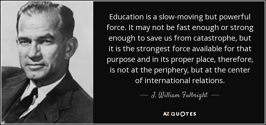 Education is a slow-moving but powerful force. It may not be fast enough or strong enough to save us from catastrophe, but it is the strongest force available for that purpose and in its proper place, therefore, is not at the periphery, but at the center of international relations. - J. William Fulbright