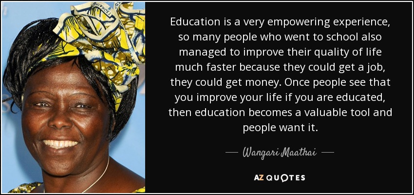 Education is a very empowering experience, so many people who went to school also managed to improve their quality of life much faster because they could get a job, they could get money. Once people see that you improve your life if you are educated, then education becomes a valuable tool and people want it. - Wangari Maathai