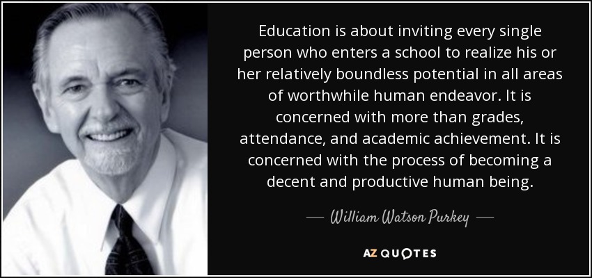 Education is about inviting every single person who enters a school to realize his or her relatively boundless potential in all areas of worthwhile human endeavor. It is concerned with more than grades, attendance, and academic achievement. It is concerned with the process of becoming a decent and productive human being. - William Watson Purkey