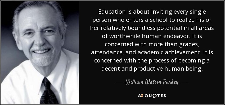 Education is about inviting every single person who enters a school to realize his or her relatively boundless potential in all areas of worthwhile human endeavor. It is concerned with more than grades, attendance, and academic achievement. It is concerned with the process of becoming a decent and productive human being. - William Watson Purkey