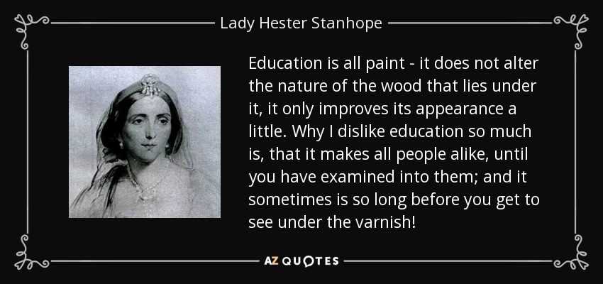 Education is all paint - it does not alter the nature of the wood that lies under it, it only improves its appearance a little. Why I dislike education so much is, that it makes all people alike, until you have examined into them; and it sometimes is so long before you get to see under the varnish! - Lady Hester Stanhope