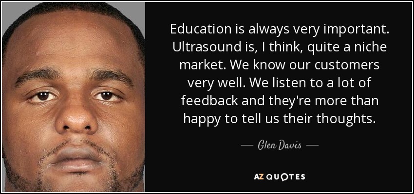 Education is always very important. Ultrasound is, I think, quite a niche market. We know our customers very well. We listen to a lot of feedback and they're more than happy to tell us their thoughts. - Glen Davis