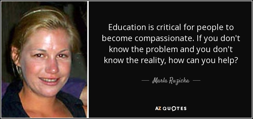 Education is critical for people to become compassionate. If you don't know the problem and you don't know the reality, how can you help? - Marla Ruzicka