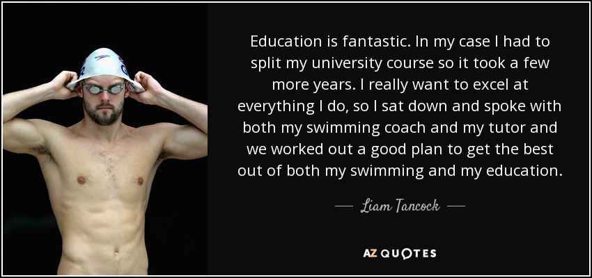 Education is fantastic. In my case I had to split my university course so it took a few more years. I really want to excel at everything I do, so I sat down and spoke with both my swimming coach and my tutor and we worked out a good plan to get the best out of both my swimming and my education. - Liam Tancock
