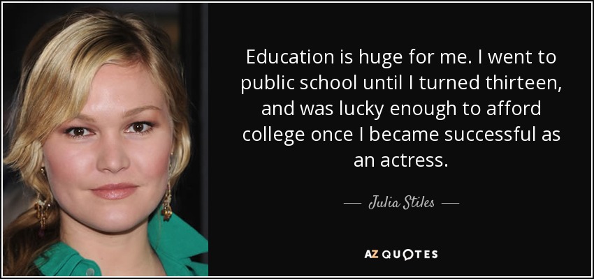 Education is huge for me. I went to public school until I turned thirteen, and was lucky enough to afford college once I became successful as an actress. - Julia Stiles