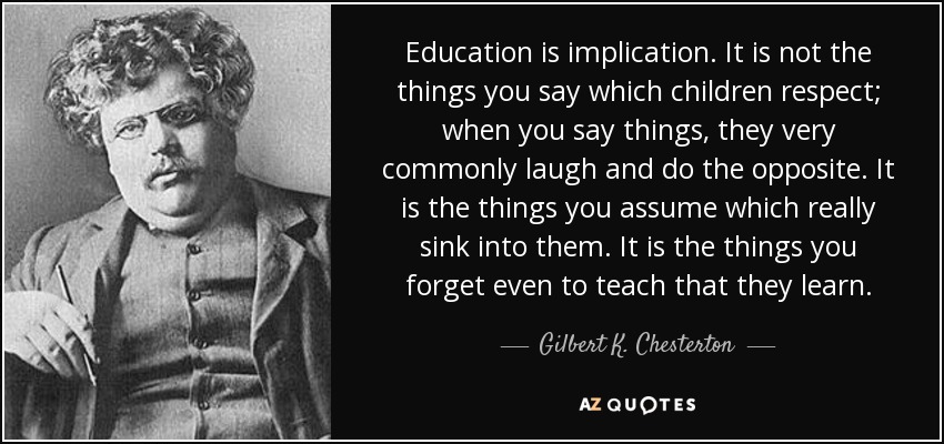 Education is implication. It is not the things you say which children respect; when you say things, they very commonly laugh and do the opposite. It is the things you assume which really sink into them. It is the things you forget even to teach that they learn. - Gilbert K. Chesterton