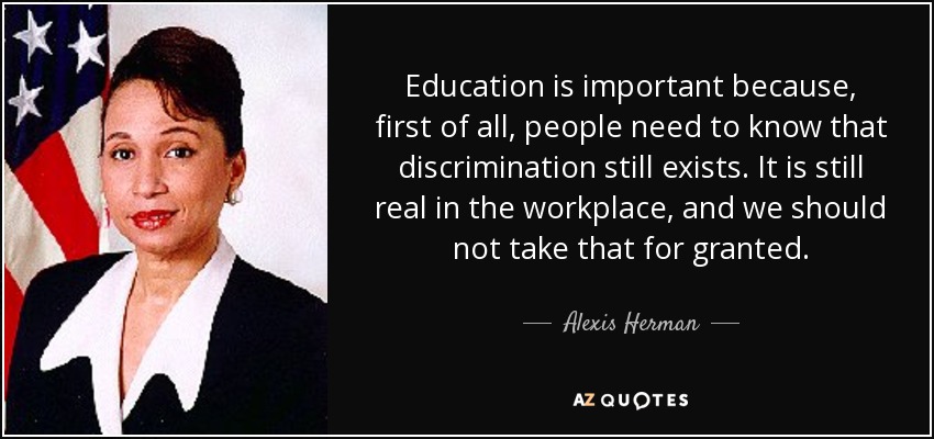Education is important because, first of all, people need to know that discrimination still exists. It is still real in the workplace, and we should not take that for granted. - Alexis Herman