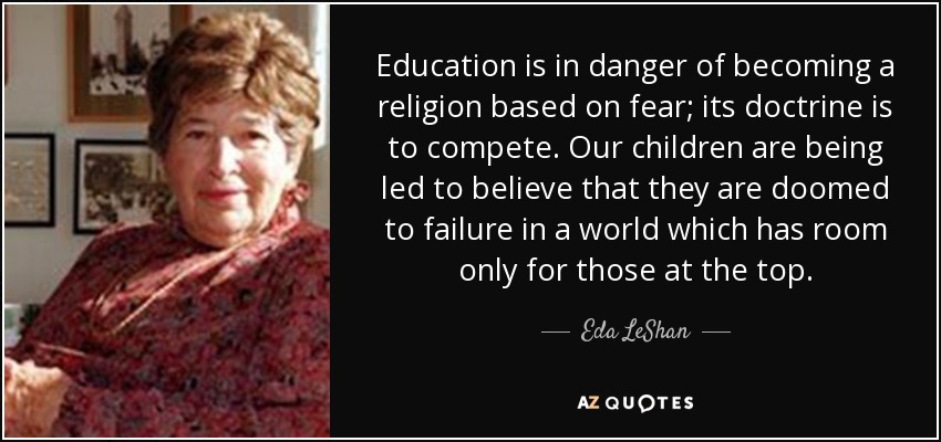 Education is in danger of becoming a religion based on fear; its doctrine is to compete. Our children are being led to believe that they are doomed to failure in a world which has room only for those at the top. - Eda LeShan