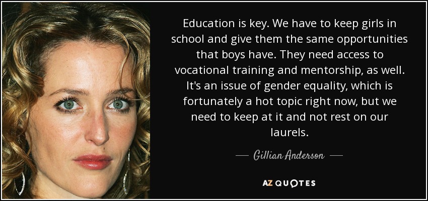 Education is key. We have to keep girls in school and give them the same opportunities that boys have. They need access to vocational training and mentorship, as well. It's an issue of gender equality, which is fortunately a hot topic right now, but we need to keep at it and not rest on our laurels. - Gillian Anderson