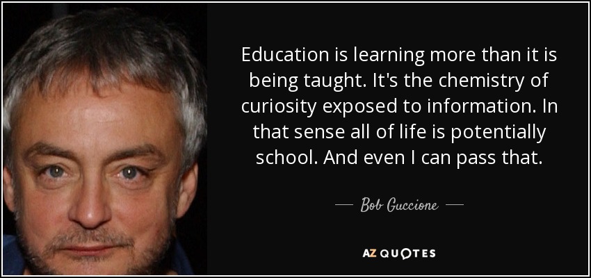 Education is learning more than it is being taught. It's the chemistry of curiosity exposed to information. In that sense all of life is potentially school. And even I can pass that. - Bob Guccione, Jr.