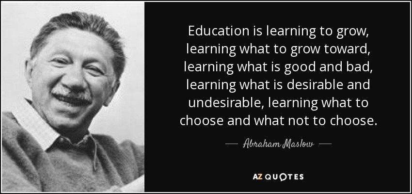 Education is learning to grow, learning what to grow toward, learning what is good and bad, learning what is desirable and undesirable, learning what to choose and what not to choose. - Abraham Maslow