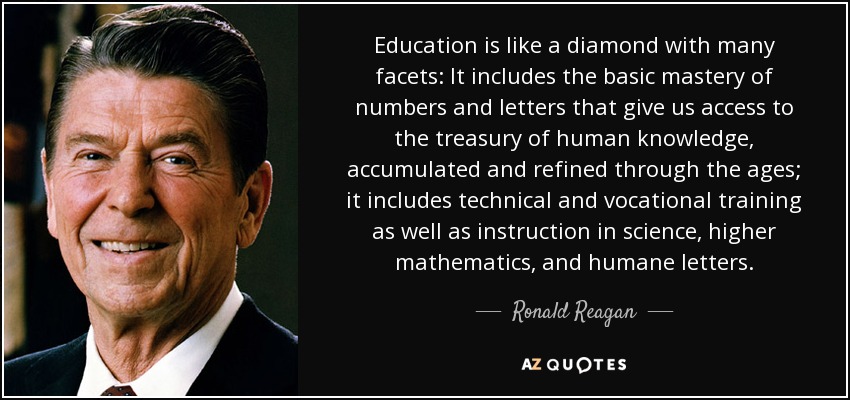 Education is like a diamond with many facets: It includes the basic mastery of numbers and letters that give us access to the treasury of human knowledge, accumulated and refined through the ages; it includes technical and vocational training as well as instruction in science, higher mathematics, and humane letters. - Ronald Reagan