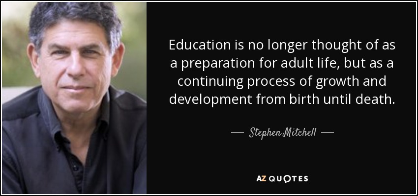 Education is no longer thought of as a preparation for adult life, but as a continuing process of growth and development from birth until death. - Stephen Mitchell
