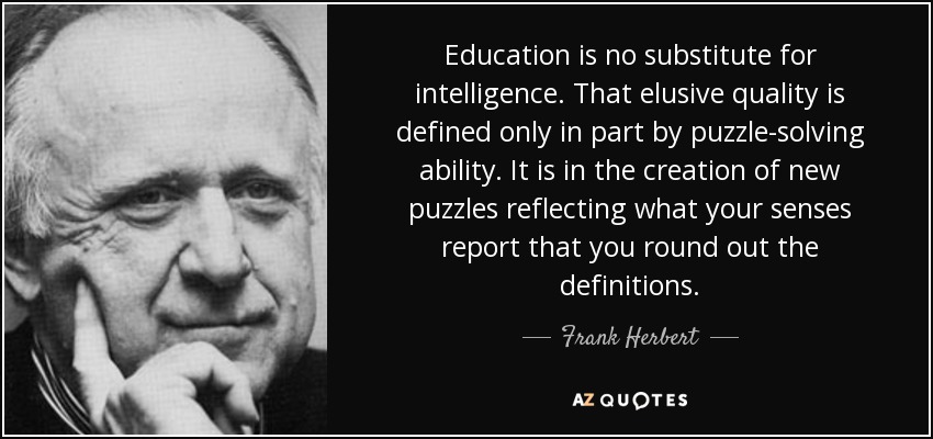 Education is no substitute for intelligence. That elusive quality is defined only in part by puzzle-solving ability. It is in the creation of new puzzles reflecting what your senses report that you round out the definitions. - Frank Herbert
