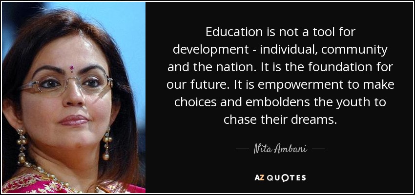Education is not a tool for development - individual, community and the nation. It is the foundation for our future. It is empowerment to make choices and emboldens the youth to chase their dreams. - Nita Ambani