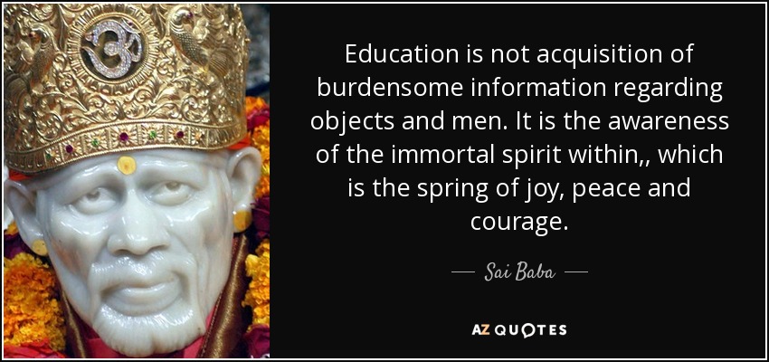 Education is not acquisition of burdensome information regarding objects and men. It is the awareness of the immortal spirit within,, which is the spring of joy, peace and courage. - Sai Baba