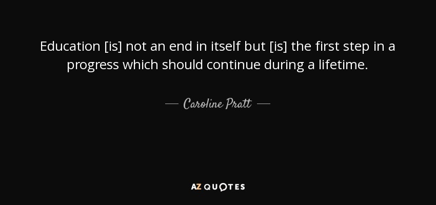 Education [is] not an end in itself but [is] the first step in a progress which should continue during a lifetime. - Caroline Pratt