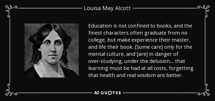 Education is not confined to books, and the finest characters often graduate from no college, but make experience their master, and life their book. [Some care] only for the mental culture, and [are] in danger of over-studying, under the delusion . . . that learning must be had at all costs, forgetting that health and real wisdom are better. - Louisa May Alcott