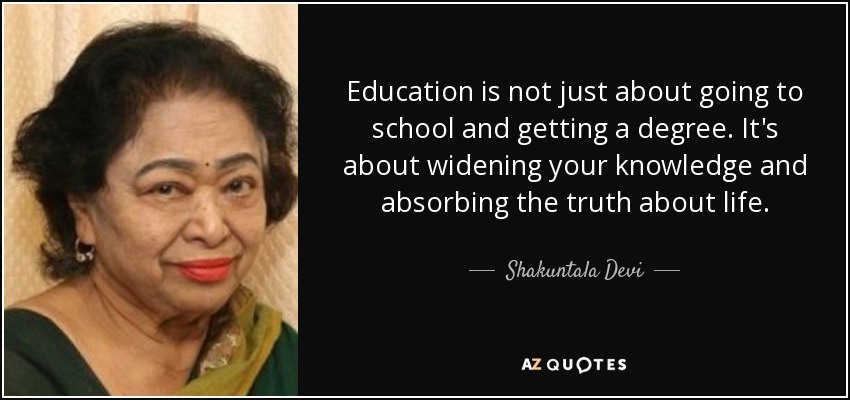 Education is not just about going to school and getting a degree. It's about widening your knowledge and absorbing the truth about life. - Shakuntala Devi