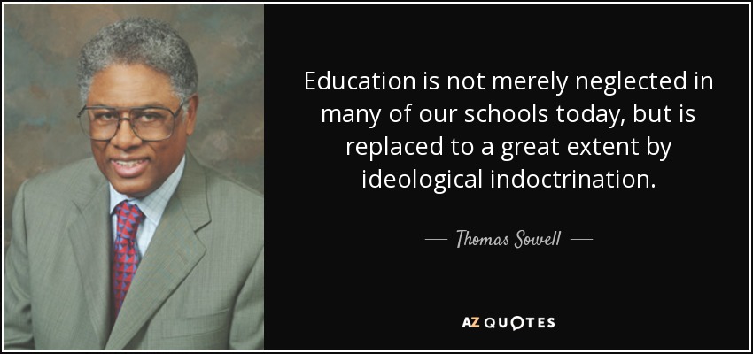 Education is not merely neglected in many of our schools today, but is replaced to a great extent by ideological indoctrination. - Thomas Sowell
