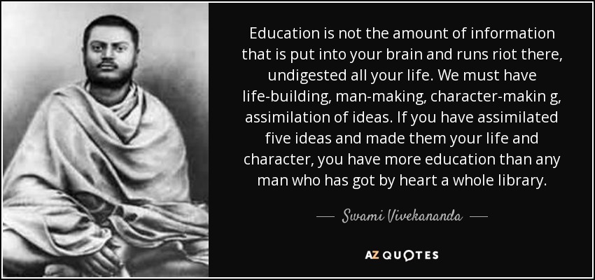 Education is not the amount of information that is put into your brain and runs riot there, undigested all your life. We must have life-building, man-making, character-makin g, assimilation of ideas. If you have assimilated five ideas and made them your life and character, you have more education than any man who has got by heart a whole library. - Swami Vivekananda