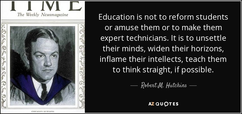 Education is not to reform students or amuse them or to make them expert technicians. It is to unsettle their minds, widen their horizons, inflame their intellects, teach them to think straight, if possible. - Robert M. Hutchins