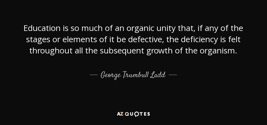 Education is so much of an organic unity that, if any of the stages or elements of it be defective, the deficiency is felt throughout all the subsequent growth of the organism. - George Trumbull Ladd