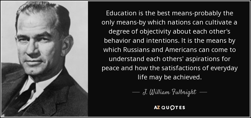 Education is the best means-probably the only means-by which nations can cultivate a degree of objectivity about each other's behavior and intentions. It is the means by which Russians and Americans can come to understand each others' aspirations for peace and how the satisfactions of everyday life may be achieved. - J. William Fulbright