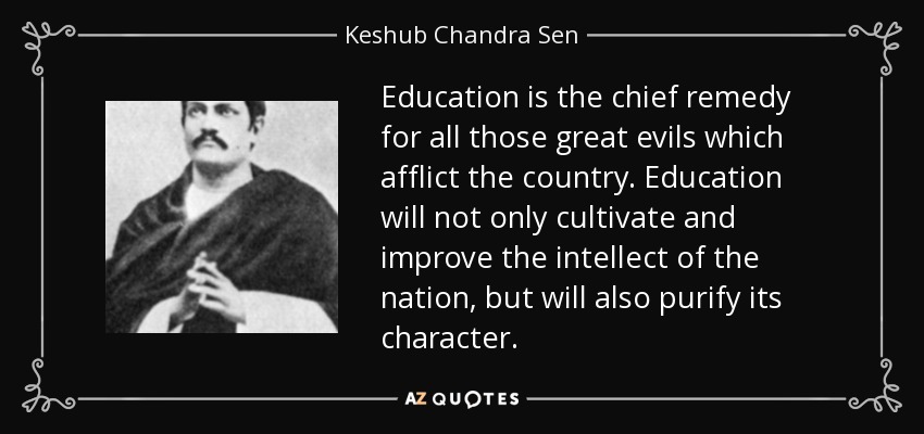 Education is the chief remedy for all those great evils which afflict the country. Education will not only cultivate and improve the intellect of the nation, but will also purify its character. - Keshub Chandra Sen